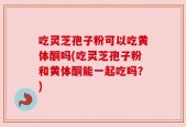 吃灵芝孢子粉可以吃黄体酮吗(吃灵芝孢子粉和黄体酮能一起吃吗？)