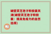 破壁灵芝孢子粉胶囊天津(破壁灵芝孢子粉胶囊：提高免疫力的自然选择)