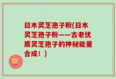 日木灵芝孢子粉(日木灵芝孢子粉——古老优质灵芝孢子的神秘能量合成！)