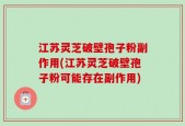 江苏灵芝破壁孢子粉副作用(江苏灵芝破壁孢子粉可能存在副作用)