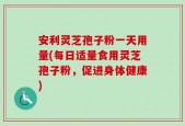 安利灵芝孢子粉一天用量(每日适量食用灵芝孢子粉，促进身体健康)