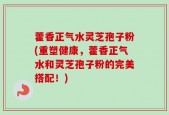 藿香正气水灵芝孢子粉(重塑健康，藿香正气水和灵芝孢子粉的完美搭配！)