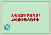 大德灵芝孢子粉用量？10克孢子粉大约多少