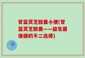 甘蓝灵芝胶囊小便(甘蓝灵芝胶囊——益生菌保健的不二选择)