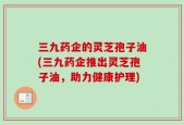 三九药企的灵芝孢子油(三九药企推出灵芝孢子油，助力健康护理)