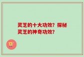 灵芝的十大功效？探秘灵芝的神奇功效？