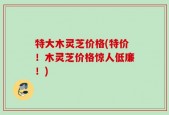 特大木灵芝价格(特价！木灵芝价格惊人低廉！)