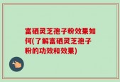 富硒灵芝孢子粉效果如何(了解富硒灵芝孢子粉的功效和效果)