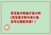 灵芝孢子粉能打青汁吗(灵芝孢子粉与青汁是否可以搭配饮用？)