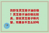 仿野生灵芝孢子油价格？灵芝孢子油价格比较高，想买灵芝孢子粉代替，效果会不怎么好吗