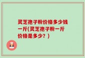 灵芝孢子粉价格多少钱一斤(灵芝孢子粉一斤价格是多少？)