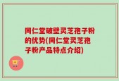 同仁堂破壁灵芝孢子粉的优势(同仁堂灵芝孢子粉产品特点介绍)