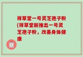 祥草堂一号灵芝孢子粉(祥草堂新推出一号灵芝孢子粉，改善身体健康