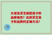 大保龙灵芝破壁孢子粉品牌推荐？选择灵芝孢子粉品牌的正确方法？