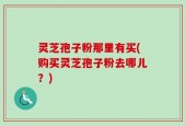 灵芝孢子粉那里有买(购买灵芝孢子粉去哪儿？)