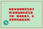 如意牟姑娘牌灵芝孢子粉(如意姑娘的灵芝孢子粉：提高免疫力，补充营养的极佳选择)