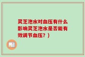 灵芝泡水对血压有什么影响灵芝泡水是否能有效调节血压？)