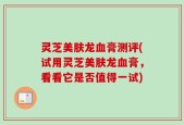 灵芝美肤龙血膏测评(试用灵芝美肤龙血膏，看看它是否值得一试)