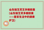 山东瑞芝灵芝多糖胶囊(山东瑞芝灵多糖胶囊——居家生活中的健康护卫)