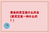 黑色的灵芝是什么药名(黑灵芝是一种什么药？)