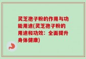灵芝孢子粉的作用与功能用途(灵芝孢子粉的用途和功效：全面提升身体健康)