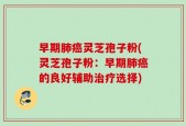 早期肺癌灵芝孢子粉(灵芝孢子粉：早期肺癌的良好辅助治疗选择)