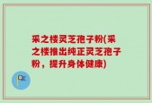 采之楼灵芝孢子粉(采之楼推出纯正灵芝孢子粉，提升身体健康)