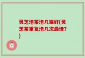 灵芝泡茶泡几遍好(灵芝茶重复泡几次最佳？)