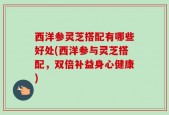 西洋参灵芝搭配有哪些好处(西洋参与灵芝搭配，双倍补益身心健康)