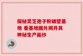 探秘灵芝孢子粉破壁基地 看基地图片揭开其神秘生产面纱