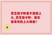 灵芝孢子粉是不是很上火_灵芝孢子粉：是否容易导致上火现象？