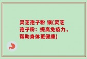 灵芝孢子粉 镁(灵芝孢子粉：提高免疫力，帮助身体更健康)