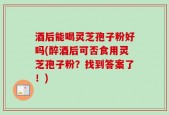 酒后能喝灵芝孢子粉好吗(醉酒后可否食用灵芝孢子粉？找到答案了！)