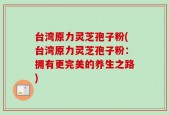 台湾原力灵芝孢子粉(台湾原力灵芝孢子粉：拥有更完美的养生之路)