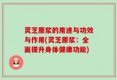 灵芝原浆的用途与功效与作用(灵芝原浆：全面提升身体健康功能)