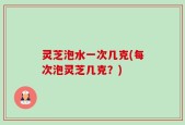 灵芝泡水一次几克(每次泡灵芝几克？)