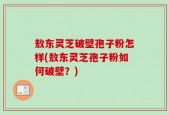 敖东灵芝破壁孢子粉怎样(敖东灵芝孢子粉如何破壁？)
