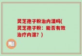 灵芝孢子粉治内湿吗(灵芝孢子粉：能否有效治疗内湿？)
