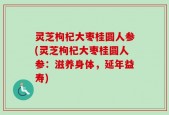灵芝枸杞大枣桂圆人参(灵芝枸杞大枣桂圆人参：滋养身体，延年益寿)