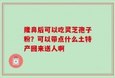 隆鼻后可以吃灵芝孢子粉？可以带点什么土特产回来送人啊