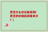 灵芝什么价位能买到(灵芝的价格区间是多少？)