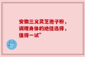 安徽三义灵芝孢子粉，调理身体的绝佳选择，值得一试”