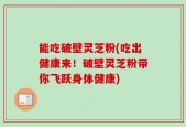 能吃破壁灵芝粉(吃出健康来！破壁灵芝粉带你飞跃身体健康)