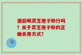 酒后喝灵芝孢子粉行吗？关于灵芝孢子粉的正确食用方式？