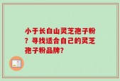 小于长白山灵芝孢子粉？寻找适合自己的灵芝孢子粉品牌？
