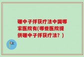 硼中子俘获疗法中国哪家医院有(哪些医院提供硼中子俘获疗法？)