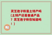 灵芝孢子粉是土特产吗(土特产还是普通产品？灵芝孢子粉你知道吗！)