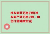 神农架灵芝孢子粉(神农架产灵芝孢子粉，助您打造健康生活)