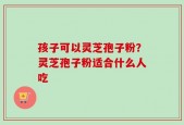 孩子可以灵芝孢子粉？灵芝孢子粉适合什么人吃