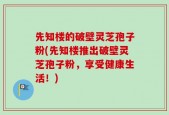 先知楼的破壁灵芝孢子粉(先知楼推出破壁灵芝孢子粉，享受健康生活！)